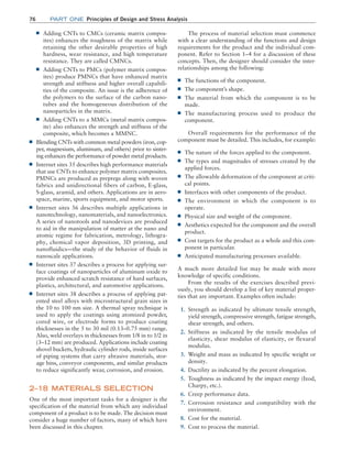76 Part one Principles of Design and Stress Analysis
The process of material selection must commence
with a clear understanding of the functions and design
requirements for the product and the individual com-
ponent. Refer to Section 1–4 for a discussion of these
concepts. Then, the designer should consider the inter-
relationships among the following:
■
■ The functions of the component.
■
■ The component’s shape.
■
■ The material from which the component is to be
made.
■
■ The manufacturing process used to produce the
component.
Overall requirements for the performance of the
component must be detailed. This includes, for example:
■
■ The nature of the forces applied to the component.
■
■ The types and magnitudes of stresses created by the
applied forces.
■
■ The allowable deformation of the component at criti-
cal points.
■
■ Interfaces with other components of the product.
■
■ The environment in which the component is to
operate.
■
■ Physical size and weight of the component.
■
■ Aesthetics expected for the component and the overall
product.
■
■ Cost targets for the product as a whole and this com-
ponent in particular.
■
■ Anticipated manufacturing processes available.
A much more detailed list may be made with more
knowledge of specific conditions.
From the results of the exercises described previ-
ously, you should develop a list of key material proper-
ties that are important. Examples often include:
1. Strength as indicated by ultimate tensile strength,
yield strength, compressive strength, fatigue strength,
shear strength, and others.
2. Stiffness as indicated by the tensile modulus of
elasticity, shear modulus of elasticity, or flexural
modulus.
3. Weight and mass as indicated by specific weight or
density.
4. Ductility as indicated by the percent elongation.
5. Toughness as indicated by the impact energy (Izod,
Charpy, etc.).
6. Creep performance data.
7. Corrosion resistance and compatibility with the
environment.
8. Cost for the material.
9. Cost to process the material.
■
■ Adding CNTs to CMCs (ceramic matrix compos-
ites) enhances the toughness of the matrix while
retaining the other desirable properties of high
hardness, wear resistance, and high temperature
resistance. They are called CMNCs.
■
■ Adding CNTs to PMCs (polymer matrix compos-
ites) produce PMNCs that have enhanced matrix
strength and stiffness and higher overall capabili-
ties of the composite. An issue is the adherence of
the polymers to the surface of the carbon nano-
tubes and the homogeneous distribution of the
nanoparticles in the matrix.
■
■ Adding CNTs to a MMCs (metal matrix compos-
ite) also enhances the strength and stiffness of the
composite, which becomes a MMNC.
■
■ Blending CNTs with common metal powders (iron, cop-
per, magnesium, aluminum, and others) prior to sinter-
ing enhances the performance of powder metal products.
■
■ Internet sites 35 describes high performance materials
that use CNTs to enhance polymer matrix composites.
PMNCs are produced as prepregs along with woven
fabrics and unidirectional fibers of carbon, E-glass,
S-glass, aramid, and others. Applications are in aero-
space, marine, sports equipment, and motor sports.
■
■ Internet sites 36 describes multiple applications in
nanotechnology, nanomaterials, and nanoelectronics.
A series of nanotools and nanodevices are produced
to aid in the manipulation of matter at the nano and
atomic regime for fabrication, metrology, lithogra-
phy, chemical vapor deposition, 3D printing, and
nanofluidics—the study of the behavior of fluids in
nanoscale applications.
■
■ Internet sites 37 describes a process for applying sur-
face coatings of nanoparticles of aluminum oxide to
provide enhanced scratch resistance of hard surfaces,
plastics, architectural, and automotive applications.
■
■ Internet sites 38 describes a process of applying pat-
ented steel alloys with microstructural grain sizes in
the 10 to 100 nm size. A thermal spray technique is
used to apply the coatings using atomized powder,
cored wire, or electrode forms to produce coating
thicknesses in the 5 to 30 mil (0.13–0.75 mm) range.
Also, weld overlays in thicknesses from 1/8 in to 1/2 in
(3–12 mm) are produced. Applications include coating
shovel buckets, hydraulic cylinder rods, inside surfaces
of piping systems that carry abrasive materials, stor-
age bins, conveyor components, and similar products
to reduce significantly wear, corrosion, and erosion.
2–18 MATERIALS SELECTION
One of the most important tasks for a designer is the
specification of the material from which any individual
component of a product is to be made. The decision must
consider a huge number of factors, many of which have
been discussed in this chapter.
M02_MOTT1184_06_SE_C02.indd 76 3/13/17 4:07 PM
 