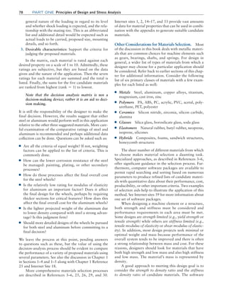 78 Part one Principles of Design and Stress Analysis
general nature of the loading in regard to its level
and whether shock loading is expected, and the rela-
tionship with the mating tire. This is an abbreviated
list and additional detail would be expected such as
actual loads to be carried, proposed size, mounting
details, and so forth.
3. Desirable characteristics: Support the criteria for
judging the proposed materials.
In the matrix, each material is rated against each
desired property on a scale of 1 to 10. Admittedly, these
ratings are subjective, but they are based on the data
given and the nature of the application. Then the seven
ratings for each material are summed and the total is
listed. Finally, the sums for the five candidate materials
are ranked from highest (rank = 1) to lowest.
Note that the decision analysis matrix is not a
decision-making device; rather it is an aid to deci-
sion making.
It is still the responsibility of the designer to make the
final decision. However, the results suggest that either
steel or aluminum would perform well in this application
relative to the other three suggested materials. More care-
ful examination of the comparative ratings of steel and
aluminum is recommended and perhaps additional data
collection can be done. Questions can be asked such as:
■
■ Are all the criteria of equal weight? If not, weighting
factors can be applied to the list of criteria. This is
commonly done.
■
■ How can the lower corrosion resistance of the steel
be managed: painting, plating, or other secondary
processes?
■
■ How do those processes affect the final overall cost
for the steel wheels?
■
■ Is the relatively low rating for modulus of elasticity
for aluminum an important factor? Does it affect
the final design for the wheels, perhaps by requiring
thicker sections for critical features? How does this
affect the final overall cost for the aluminum wheels?
■
■ Is the lighter projected weight of the aluminum due
to lower density compared with steel a strong advan-
tage? Is this judgment firm?
■
■ Should more detailed designs of the wheels be pursued
for both steel and aluminum before committing to a
final decision?
We leave the process at this point, pending answers
to questions such as these, but the value of using the
­
decision-analysis process should be evident to compare
the performance of a variety of proposed materials using
several parameters. See also the discussion in Chapter 1
in Sections 1–4 and 1–5 along with Chapter 1 Reference
25 and Internet Site 18.
More comprehensive materials selection processes
are described in References 3–6, 25, 26, 29, and 30.
Internet sites 1, 2, 14–17, and 33 provide vast amounts
of data for material properties that can be used in combi-
nation with the appendix to generate suitable candidate
materials.
Other Considerations for Materials Selection. Most
of the discussion in this book deals with metallic materi-
als that are common choices for machine elements such
as gears, bearings, shafts, and springs. For design in
general, a wider list of types of materials from which a
designer may choose for a particular application should
be considered. Refer back to earlier sections of this chap-
ter for additional information. Consider the following
list of six primary classes of materials with a few exam-
ples for each listed as well:
■
■ Metals Steel, aluminum, copper alloys, titanium,
magnesium, cast iron, zinc
■
■ Polymers PA, ABS, PC, acrylic, PVC, acetal, poly-
urethane, PET, polyester
■
■ Ceramics Silicon nitride, zirconia, silicon carbide,
alumina
■
■ Glasses Silica glass, borosilicate glass, soda glass
■
■ Elastomers Natural rubber, butyl rubber, neoprene,
isoprene, silicones
■
■ Hybrids Composites, foams, sandwich structures,
honeycomb structures
The sheer number of different materials from which
to choose makes material selection a daunting task.
Specialized approaches, as described in References 3–6,
offer significant guidance in the selection process. Fur-
thermore, computer software packages are available to
permit rapid searching and sorting based on numerous
parameters to produce refined lists of candidate materi-
als with quantitative data about their performance, cost,
producibility, or other important criteria. Two examples
of selection aids help to illustrate the application of this
method. See Internet sites 39 for more information about
one set of software packages.
When designing a machine element or a structure,
both strength and stiffness must be considered and
performance requirements in each area must be met.
Some designs are strength limited (e.g., yield strength or
tensile strength) while others are stiffness limited (e.g.,
tensile modulus of elasticity or shear modulus of elastic-
ity). In addition, most design projects seek minimal or
optimal weight and mass because performance of the
overall system tends to be improved and there is often
a strong relationship between mass and cost. For these
reasons, designers should look for materials that have
both high strength and low mass and also high stiffness
and low mass. The material’s mass is represented by
density.
A good approach to meeting this design goal is to
consider the strength to density ratio and the stiffness
to density ratio of candidate materials. The software
M02_MOTT1184_06_SE_C02.indd 78 3/13/17 4:07 PM
 