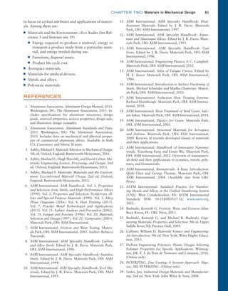 chapter TWO  Materials in Mechanical Design 81
to focus on certain attributes and applications of materi-
als. Among them are:
■
■ Materials and the Environment—Eco Audits (See Ref-
erence 5 and Internet site 39)
■
■ Energy required to produce a material, energy to
transport a product made from a particular mate-
rial, and energy needed during use.
■
■ Emissions, disposal issues.
■
■ Product life cycle cost.
■
■ Aerospace materials.
■
■ Materials for medical devices.
■
■ Metals and alloys.
■
■ Polymeric materials.
REFERENCES
1. Aluminum Association. Aluminum Design Manual, 2015.
Washington, DC: The Aluminum Association, 2015. In-
cludes specifications for aluminum structures, design
guide, material properties, section properties, design aids,
and illustrative design examples.
2. Aluminum Association. Aluminum Standards and Data,
2013. Washington, DC: The Aluminum Association,
2013. Includes data on mechanical and physical proper-
ties of commercial aluminum alloys. Available in both
U.S. Customary and Metric SI units.
3. Ashby, Michael F. Materials Selection in Mechanical Design.
5th ed. Oxford, England: Butterworth-Heinemann, 2016.
4. Ashby, Michael F., Hugh Shercliff, and David Cebon. Ma-
terials: Engineering Science, Processing, and Design. 2nd
ed. Oxford, England: Butterworth-Heinemann, 2013.
5. Ashby, Michael F. Materials: Materials and the Environ-
ment: Eco-informed Material Choice. 2nd ed. Oxford,
England: Butterworth-Heinemann, 2012.
6. ASM International. ASM Handbook. Vol. 1, Properties
and Selection: Iron, Steels, and High-Performance Alloys
(1990). Vol. 2, Properties and Selection: Nonferrous Al-
loys and Special-Purpose Materials (1990). Vol. 3, Alloy
Phase Diagrams (2016). Vol. 4, Heat Treating (2015).
Vol. 7, Powder Metal Technologies and Applications
(2015). Vol. 11, Failure Analysis and Prevention (2002).
Vol. 19, Fatigue and Fracture (1996). Vol. 20, Materials
Selection and Design (1997). Vol. 21, Composites (2001).
Materials Park, OH: ASM International.
7. ASM International. Friction and Wear Testing. Materi-
als Park, OH: ASM International, 2003. Author: Rebecca
Tuszynski.
8. ASM International. ASM Specialty Handbook: Carbon
and Alloy Steels. Edited by J. R. Davis. Materials Park,
OH: ASM International, 1996.
9. ASM International. ASM Specialty Handbook: Stainless
Steels. Edited by J. R. Davis. Materials Park, OH: ASM
International, 1994.
10. ASM International. ASM Specialty Handbook: Tool Ma-
terials. Edited by J. R. Davis. Materials Park, OH: ASM
International, 1995.
11. ASM International. ASM Specialty Handbook: Heat-
Resistant Materials. Edited by J. R. Davis. Materials
Park, OH: ASM International, 1997.
12. ASM International. ASM Specialty Handbook: Alumi-
num and Aluminum Alloys. Edited by J. R. Davis. Mate-
rials Park, OH: ASM International, 1993.
13. ASM International. ASM Specialty Handbook: Cast
Irons. Edited by J. R. Davis. Materials Park, OH: ASM
International, 1996.
14. ASM International. Engineering Plastics. F. C. Campbell.
Materials Park, OH: ASM International, 2012.
15. ASM International. Atlas of Fatigue Curves. Edited by
H. E. Boyer. Materials Park, OH: ASM International,
1986.
16. ASM International. Introduction to Surface Hardening of
Steels. Michael Schneider and Madhu Chatterjee. Materi-
als Park, OH: ASM International, 2013.
17. ASM International. Induction Heat Treating Systems.
Richard Haimbaugh. Materials Park, OH: ASM Interna-
tional, 2014.
18. ASM International. Heat Treatment of Steel Gears. Saty-
am Sahay. Materials Park, OH: ASM International, 2014.
19. ASM International. Plastics for Gears. Materials Park,
OH: ASM International, 2005.
20. ASM International. Structural Materials for Aerospace
and Defense. Materials Park, OH: ASM International,
2009. Reviews of recently developed classes of materials
and their applications.
21. ASM International. Handbook of Innovative Nanoma-
terials. Xiaosheng Fang and Limin Wu. Materials Park,
OH: ASM International, 2012. Overview of nanomateri-
als field and their applications to ceramics, metals, poly-
mers, and biomaterials.
22. ASM International. Biomaterials: A Basic Introduction.
Qizhi Chen and George Thomas. Materials Park, OH:
ASM International, 2004. (Available also from CRC
Press).
23. ASTM International. Standard Practice for Number-
ing Metals and Alloys in the Unified Numbering System
(UNS). West Conshohocken, PA: ASTM International
Standard, DOI: 10.1520/E0527-12, www.astm.org,
2012.
24. Budinski, Kenneth G. Friction, Wear, and Erosion Atlas.
Boca Raton, FL: CRC Press, 2013.
25. Budinski, Kenneth G. and Michael K. Budinski. Engi-
neering Materials: Properties and Selection. 9th ed. Upper
Saddle River, NJ: Prentice Hall, 2009.
26. Callister, William D. Materials Science and Engineering:
An Introduction. 9th ed. New York: Wiley Higher Educa-
tion, 2013.
27. DuPont Engineering Polymers. Plastic Design: Selecting
Polymer Properties for Specific Applications. Wilming-
ton, DE: E. I. du Pont de Nemours and Company, 2016.
(Online only).
28. INTERZINC. Zinc Casting: A Systems Approach. Algo-
nac, MI: INTERZINC. (Online only)
29. Lesko, Jim. Industrial Design Materials and Manufactur-
ing. 2nd ed. New York: John Wiley  Sons, 2008.
M02_MOTT1184_06_SE_C02.indd 81 3/13/17 4:07 PM
 