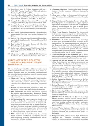 82 Part one Principles of Design and Stress Analysis
30. Shackelford, James F., William Alexander, and Jun S.
Park. CRC Practical Handbook of Materials Selection.
Boca Raton, FL: CRC Press, 1995.
31. Shackelford, James F., Young-Hwan Han, Sukyoung Kim,
and Se-Hun Kwan. CRC Materials Science and Engineer-
ing Handbook, 4th ed. Boca Raton, FL: CRC Press, 2015.
32. Strong, A. Brent. Plastics: Materials and Processing. 3rd
ed. Upper Saddle River, NJ: Pearson/Prentice Hall, 2006.
33. Strong, A. Brent. Fundamentals of Composites Manu-
facturing: Materials, Methods, and Applications. 2nd
ed. Dearborn, MI: Society of Manufacturing Engineers,
2008.
34. Roy, Manish. Surface Engineering for Enhanced Perfor-
mance against Wear. New York: Springer Publishing Co.,
2015.
35. Barbero, Ever J. Introduction to Composite Materials De-
sign. 2nd ed. Boca Raton, FL: Taylor and Francis, CRC
Press, 2011.
36. Tsai, Stephen W. Composites Design. Palo Alto, CA:
Think Composites, Inc. 1988.
37. Keeler, Stuart (editor). Advanced High Strength Steel Ap-
plication Guidelines V5. Middletown, OH: WorldAuto-
Steel, 2015.
38. Oberg, Eric, H. L. Horton, and H. H. Ryffel. Meachinery’s
Handbook, 30th ed. New York: Industrial Press, 2016.
INTERNET SITES RELATED
TO DESIGN PROPERTIES OF
MATERIALS
The sites listed here provide additional details about the subject
of this chapter, beyond what is included here. Most, but not all,
sites are mentioned in the text. You should consider perusing
this list to find sites that may help you with questions about
materials whenever they arise.
1. AZoM.com (The A to Z of Materials). Materials infor-
mation resource for the design community. No cost, da-
tabases for metals, ceramics, polymers, and composites.
Can also search by keyword, application, or industry
type.
2. Matweb. Database of material properties for many met-
als, plastics, ceramics, and other engineering materials.
3. ASM International. The society for materials engineers
and scientists, a worldwide network dedicated to advanc-
ing industry, technology, and applications of metals and
other materials.
4. SAE International. The engineering society for advancing
mobility for the benefit of mankind. A resource for tech-
nical information and standards used in designing self-
propelled vehicles of all kinds. Site includes access to SAE
and AMS (Aerospace Materials Standards) standards on
metals, polymers, composites, and many other materials,
along with components and subsystems of vehicles such
as steering, suspension, engines, and many others.
5. ASTM International. Formerly known as the American
Society for Testing and Materials. Develops and sells stan-
dards for material properties, testing procedures, and nu-
merous other technical standards.
6. Aluminum Association. The association of the aluminum
industry. Provides numerous publications that can be
purchased.
7. Alcoa, Inc. A producer of aluminum and fabricated prod-
ucts. Website can be searched for properties of specific
alloys.
8. Copper Development Association. Provides a large data-
base of properties of wrought and cast copper, copper al-
loys, brasses, and bronzes. Allows searching for appropriate
alloys for typical industrial uses based on several perfor-
mance characteristics. Select the Resources tab and then
Properties.
9. Metal Powder Industries Federation. The international
trade association representing the powder metal produc-
ers. Standards and publications related to the design and
production of products using powder metals.
10. INTERZINC. A market development and technology
transfer group dedicated to increasing awareness of zinc
casting alloys. The site contains numerous references to
aid designers in using zinc effectively, such as alloy se-
lection, zinc casting processes, design guides, and case
histories. The organization sponsors the Zinc Challenge
competition for college and university students to design
novel products using zinc die-casting processes.
11. Association for Iron  Steel Technology (AIST). An or-
ganization that advances the technical development, pro-
duction, processing, and application of iron and steel.
12. American Iron and Steel Institute. AISI serves as the voice
of the North American steel industry, promotes the use
of steel, and has played a role in the development and ap-
plication of steels and steelmaking technology.
13. Techstreet. A part of Thompson Reuters Corporation, it
provides engineers, librarians, and technical professionals
with efficient, convenient, reliable access to mission-crit-
ical industry codes and standards from over 350 sources
including AGMA, ASM, ANSI, ASME, ASTM, DOD,
DIN, ISO, MIL, SAE, and SME.
14. DuPont Engineering Plastics. Information on DuPont
plastics and their properties and processing. Database by
type of plastic or application.
15. PolymerPlace.com. A web-based portal for information
on the development of products and applications from
plastics materials and processes.
16. Plastics Technology Online. The online resource for the
Plastics Technology magazine. Information about plastics
materials and processes.
17. PLASPEC Global. Affiliated with Plastics Technology
Online. Provides a materials selection database, articles,
and information about plastics, injection molding, extru-
sion, blow molding, tooling, and auxiliary equipment.
Search for PLASPEC Global on the Plastics Technology
Online website.
18. Society of Plastics Engineers. SPE promotes scientific and
engineering knowledge and education about plastics and
polymers worldwide. Site includes an online Plastics En-
cyclopedia.
19. Composites World. Online site for High Performance
Magazine and Composites Technology Magazine.
­
Articles on current practices in composites technology
M02_MOTT1184_06_SE_C02.indd 82 3/13/17 4:07 PM
 
