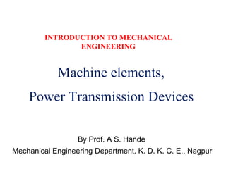 INTRODUCTION TO MECHANICAL
ENGINEERING
Machine elements,
Power Transmission Devices
By Prof. A S. Hande
Mechanical Engineering Department. K. D. K. C. E., Nagpur
 