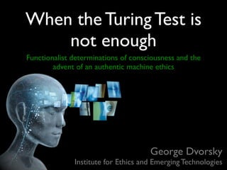 When the Turing Test is
    not enough
Functionalist determinations of consciousness and the
        advent of an authentic machine ethics




                                     George Dvorsky
              Institute for Ethics and Emerging Technologies
 