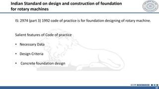 10
Indian Standard on design and construction of foundation
for rotary machines
IS: 2974 (part 3) 1992 code of practice is for foundation designing of rotary machine.
Salient features of Code of practice
• Necessary Data
• Design Criteria
• Concrete foundation design
 
