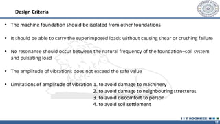 12
Design Criteria
• The machine foundation should be isolated from other foundations
• It should be able to carry the superimposed loads without causing shear or crushing failure
• No resonance should occur between the natural frequency of the foundation–soil system
and pulsating load
• The amplitude of vibrations does not exceed the safe value
• Limitations of amplitude of vibration 1. to avoid damage to machinery
2. to avoid damage to neighbouring structures
3. to avoid discomfort to person
4. to avoid soil settlement
 