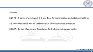 16
IS Codes
IS 2974 – 5 parts, of which part 1, 3 and 4 are for reciprocating and rotating machines
IS 5294 – Method of test for determination of soil dynamics properties
IS 7207 – Design of generator foundation for hydroelectric power station
 