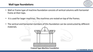 6
• Wall or Frame type of machine foundation consists of vertical columns with horizontal
frame at their tops.
• It is used for larger machines. The machines are rested on top of the frames.
• The vertical and horizontal members of this foundation can be constructed by different
materials.
Wall type foundations
 