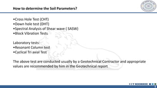 9
•Cross Hole Test (CHT)
•Down hole test (DHT)
•Spectral Analysis of Shear wave ( SASW)
•Block Vibration Tests
Laboratory tests:
•Resonant Column test
•Cyclical Tri axial Test
The above test are conducted usually by a Geotechnical Contractor and appropriate
values are recommended by him in the Geotechnical report
How to determine the Soil Parameters?
 