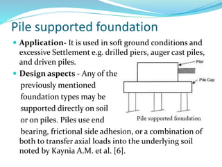 Pile supported foundation
 Application- It is used in soft ground conditions and
excessive Settlement e.g. drilled piers, auger cast piles,
and driven piles.
 Design aspects - Any of the
previously mentioned
foundation types may be
supported directly on soil
or on piles. Piles use end
bearing, frictional side adhesion, or a combination of
both to transfer axial loads into the underlying soil
noted by Kaynia A.M. et al. [6].
 