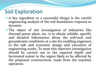 Soil Exploration
 A key ingredient to a successful design is the careful
engineering analysis of the soil foundation response to
dynamic.
 The object of site investigation of industries like
thermal power plant, etc. is to obtain reliable, specific
and detailed information about the soil/rock and
groundwater conditions at a site for enabling engineers
in the safe and economic design and execution of
engineering works. To meet this objective investigation
should be carried out to the required depth and
horizontal extent in the region likely to be affected by
the proposed constructions. loads from the machine
operation.
 