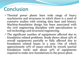 Conclusion
 Thermal power plants have wide range of heavy
machineries and structures in which there is a need of
extensive studies with existing data base and history.
Machine-foundation design has been associated with
the civil engineering discipline with specialization in
soil technology and structural engineering.
 The significant number of equipments affected due to
foundation related problems. Study shows about 19% of
overall equipments partially or fully affected due to
foundation related issues in a year. Out of which
approximately 70% of issues solved by rework (partial
foundation work) and about 30% of equipments
required to make new foundations in the power plant.
 