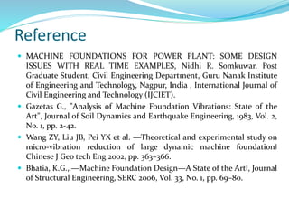 Reference
 MACHINE FOUNDATIONS FOR POWER PLANT: SOME DESIGN
ISSUES WITH REAL TIME EXAMPLES, Nidhi R. Somkuwar, Post
Graduate Student, Civil Engineering Department, Guru Nanak Institute
of Engineering and Technology, Nagpur, India , International Journal of
Civil Engineering and Technology (IJCIET).
 Gazetas G., "Analysis of Machine Foundation Vibrations: State of the
Art", Journal of Soil Dynamics and Earthquake Engineering, 1983, Vol. 2,
No. 1, pp. 2-42.
 Wang ZY, Liu JB, Pei YX et al. ―Theoretical and experimental study on
micro-vibration reduction of large dynamic machine foundation‖
Chinese J Geo tech Eng 2002, pp. 363–366.
 Bhatia, K.G., ―Machine Foundation Design—A State of the Art‖, Journal
of Structural Engineering, SERC 2006, Vol. 33, No. 1, pp. 69–80.
 