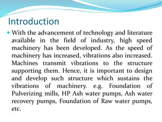 Introduction
 With the advancement of technology and literature
available in the field of industry, high speed
machinery has been developed. As the speed of
machinery has increased, vibrations also increased.
Machines transmit vibrations to the structure
supporting them. Hence, it is important to design
and develop such structure which sustains the
vibrations of machinery. e.g. Foundation of
Pulverizing mills, HP Ash water pumps, Ash water
recovery pumps, Foundation of Raw water pumps,
etc.
 