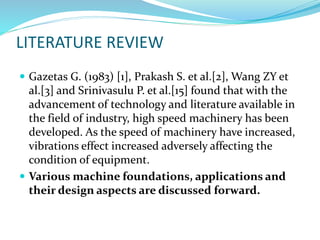 LITERATURE REVIEW
 Gazetas G. (1983) [1], Prakash S. et al.[2], Wang ZY et
al.[3] and Srinivasulu P. et al.[15] found that with the
advancement of technology and literature available in
the field of industry, high speed machinery has been
developed. As the speed of machinery have increased,
vibrations effect increased adversely affecting the
condition of equipment.
 Various machine foundations, applications and
their design aspects are discussed forward.
 