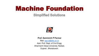 Machine Foundation
Prof. Samirsinh P Parmar
Mail: spp.cl@ddu.ac.in
Asst. Prof. Dept. of Civil Engg.
Dharmsinh Desai University, Nadiad,
Gujarat , Bharatvarsh.
 