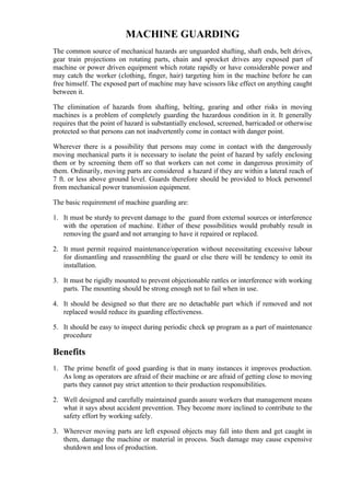 MACHINE GUARDING
The common source of mechanical hazards are unguarded shafting, shaft ends, belt drives,
gear train projections on rotating parts, chain and sprocket drives any exposed part of
machine or power driven equipment which rotate rapidly or have considerable power and
may catch the worker (clothing, finger, hair) targeting him in the machine before he can
free himself. The exposed part of machine may have scissors like effect on anything caught
between it.

The elimination of hazards from shafting, belting, gearing and other risks in moving
machines is a problem of completely guarding the hazardous condition in it. It generally
requires that the point of hazard is substantially enclosed, screened, barricaded or otherwise
protected so that persons can not inadvertently come in contact with danger point.

Wherever there is a possibility that persons may come in contact with the dangerously
moving mechanical parts it is necessary to isolate the point of hazard by safely enclosing
them or by screening them off so that workers can not come in dangerous proximity of
them. Ordinarily, moving parts are considered a hazard if they are within a lateral reach of
7 ft. or less above ground level. Guards therefore should be provided to block personnel
from mechanical power transmission equipment.

The basic requirement of machine guarding are:

1. It must be sturdy to prevent damage to the guard from external sources or interference
   with the operation of machine. Either of these possibilities would probably result in
   removing the guard and not arranging to have it repaired or replaced.

2. It must permit required maintenance/operation without necessitating excessive labour
   for dismantling and reassembling the guard or else there will be tendency to omit its
   installation.

3. It must be rigidly mounted to prevent objectionable rattles or interference with working
   parts. The mounting should be strong enough not to fail when in use.

4. It should be designed so that there are no detachable part which if removed and not
   replaced would reduce its guarding effectiveness.

5. It should be easy to inspect during periodic check up program as a part of maintenance
   procedure

Benefits
1. The prime benefit of good guarding is that in many instances it improves production.
   As long as operators are afraid of their machine or are afraid of getting close to moving
   parts they cannot pay strict attention to their production responsibilities.

2. Well designed and carefully maintained guards assure workers that management means
   what it says about accident prevention. They become more inclined to contribute to the
   safety effort by working safely.

3. Wherever moving parts are left exposed objects may fall into them and get caught in
   them, damage the machine or material in process. Such damage may cause expensive
   shutdown and loss of production.
 