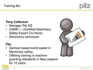 Training Bio 
Tony Catterson 
• Manager Pilz NZ 
• CMSE---- (Certified Machinery 
Safety Expert Tuv Nord). 
• Electronics technician 
Pilz 
• German based world leader in 
Machinery safety. 
• Offering training in machine 
guarding standards in New zealand 
for 12 years 
2 
 