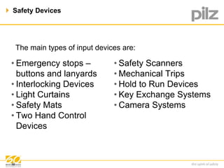  Safety Devices 
The main types of input devices are: 
• Emergency stops – 
buttons and lanyards 
• Interlocking Devices 
• Light Curtains 
• Safety Mats 
• Two Hand Control 
Devices 
• Safety Scanners 
• Mechanical Trips 
• Hold to Run Devices 
• Key Exchange Systems 
• Camera Systems 
32 
 