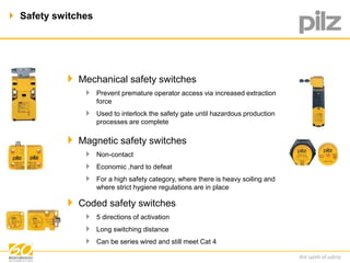  Safety switches 
 Mechanical safety switches 
 Prevent premature operator access via increased extraction 
force 
 Used to interlock the safety gate until hazardous production 
processes are complete 
 Magnetic safety switches 
 Non-contact 
 Economic ,hard to defeat 
 For a high safety category, where there is heavy soiling and 
where strict hygiene regulations are in place 
 Coded safety switches 
 5 directions of activation 
 Long switching distance 
 Can be series wired and still meet Cat 4 
 