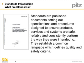  Standards Introduction 
What are Standards? 
Standards are published 
documents setting out 
specifications and procedures 
designed to ensure products, 
services and systems are safe, 
reliable and consistently perform 
the way they were intended to. 
They establish a common 
language which defines quality and 
safety criteria. 
9 
 