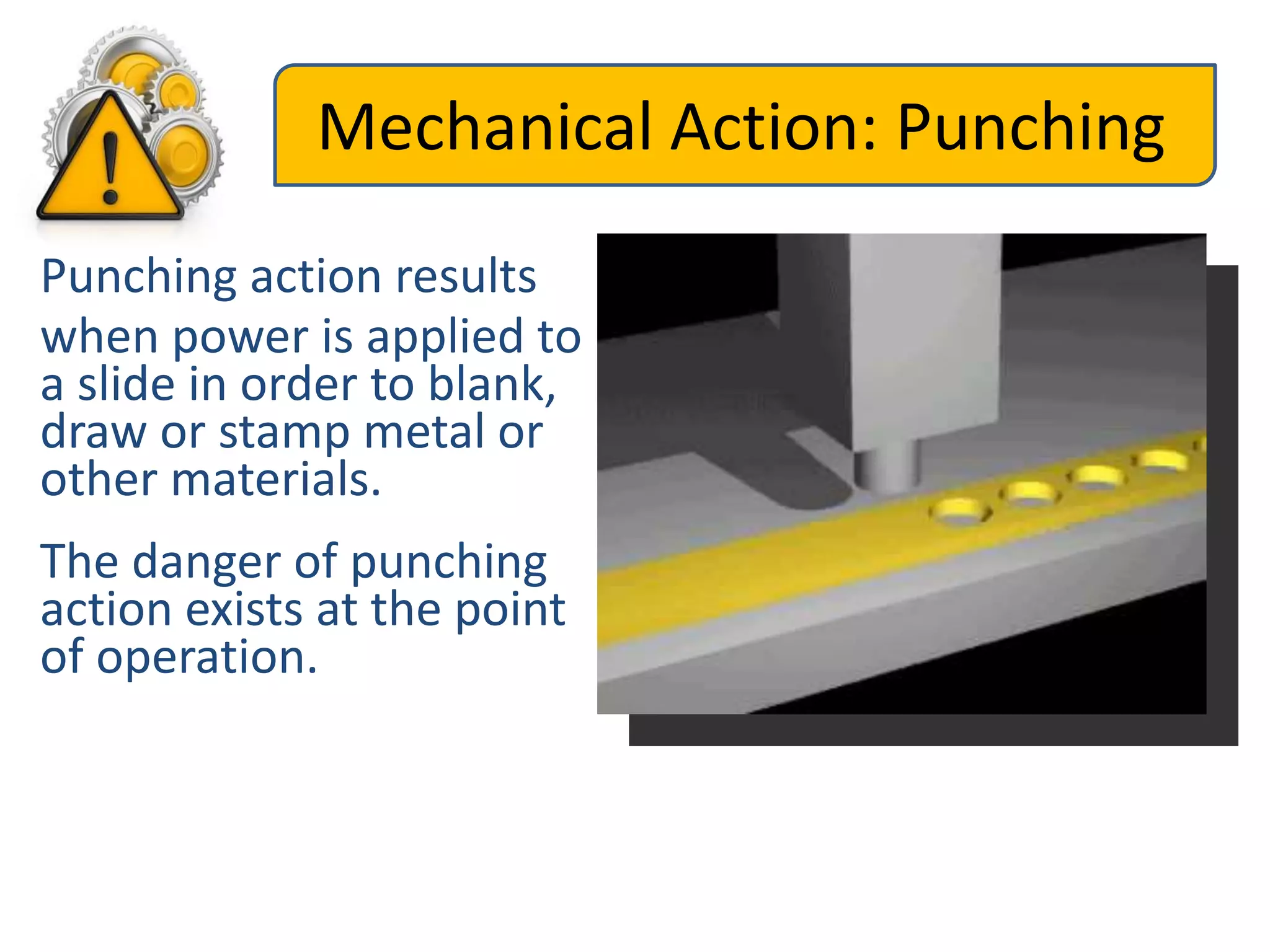 Mechanical Action: Punching
Punching action results
when power is applied to
a slide in order to blank,
draw or stamp metal or
other materials.
The danger of punching
action exists at the point
of operation.
 