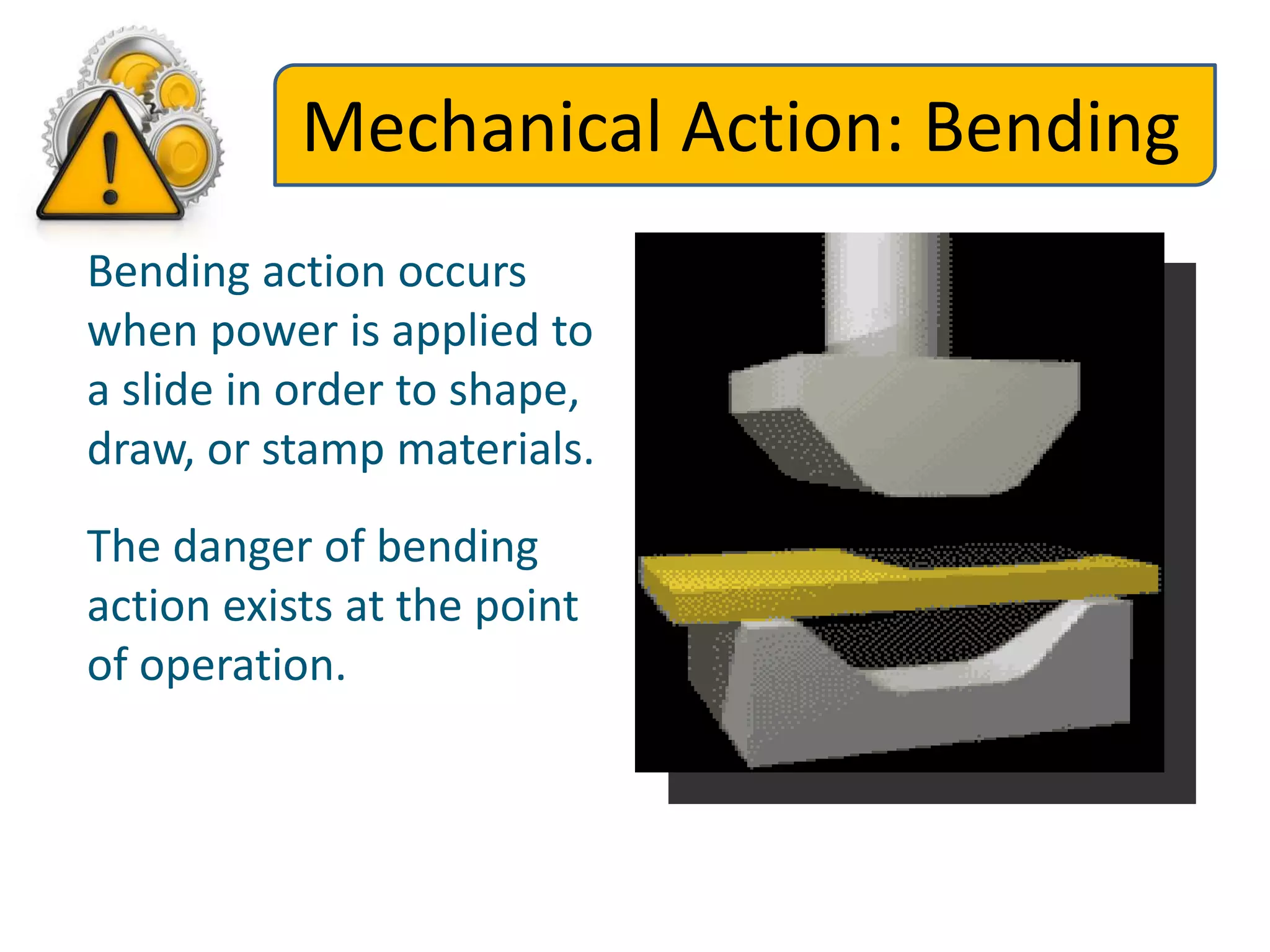 Mechanical Action: Bending
Bending action occurs
when power is applied to
a slide in order to shape,
draw, or stamp materials.
The danger of bending
action exists at the point
of operation.
 