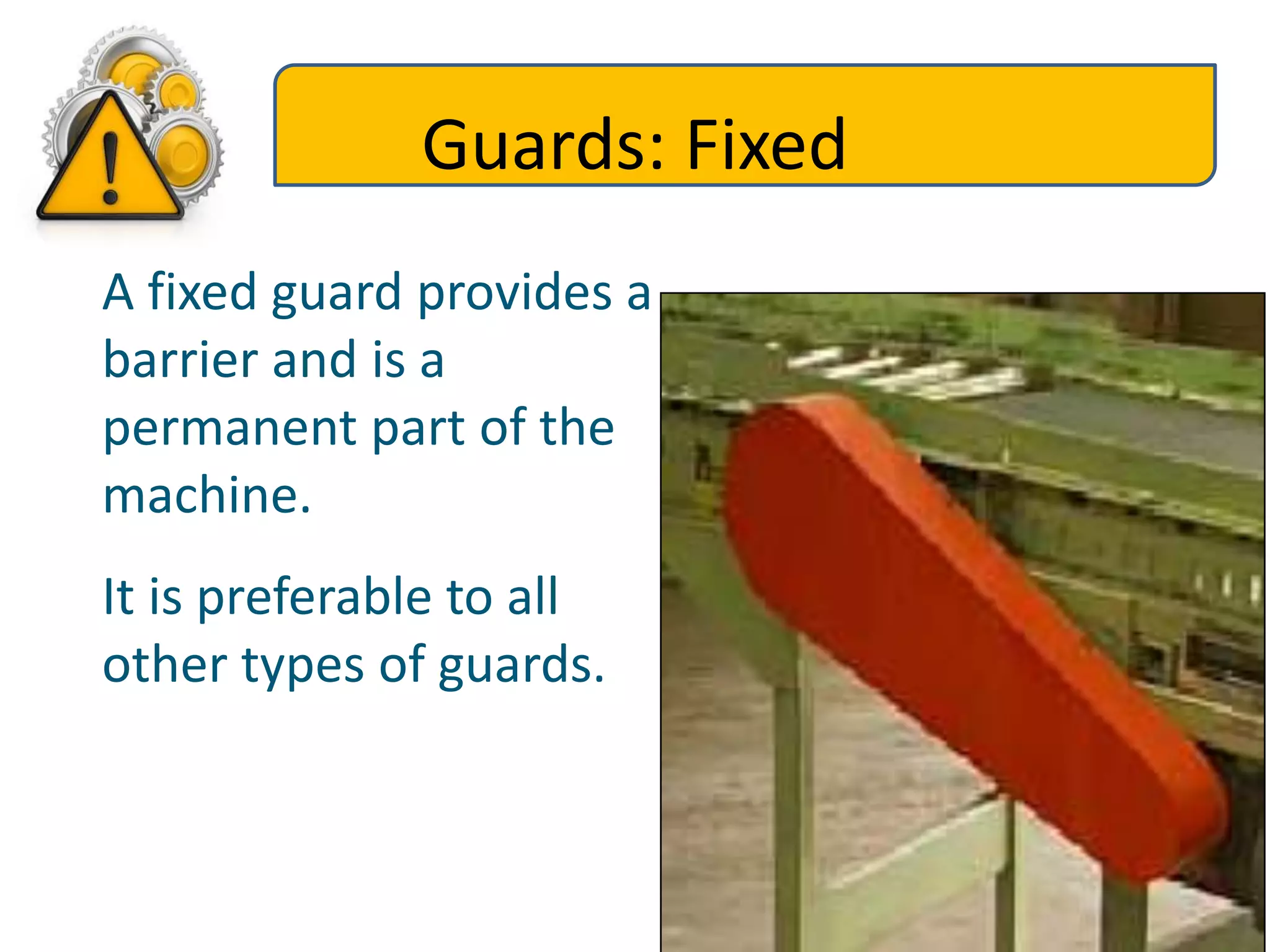 Guards: Fixed
A fixed guard provides a
barrier and is a
permanent part of the
machine.
It is preferable to all
other types of guards.
 