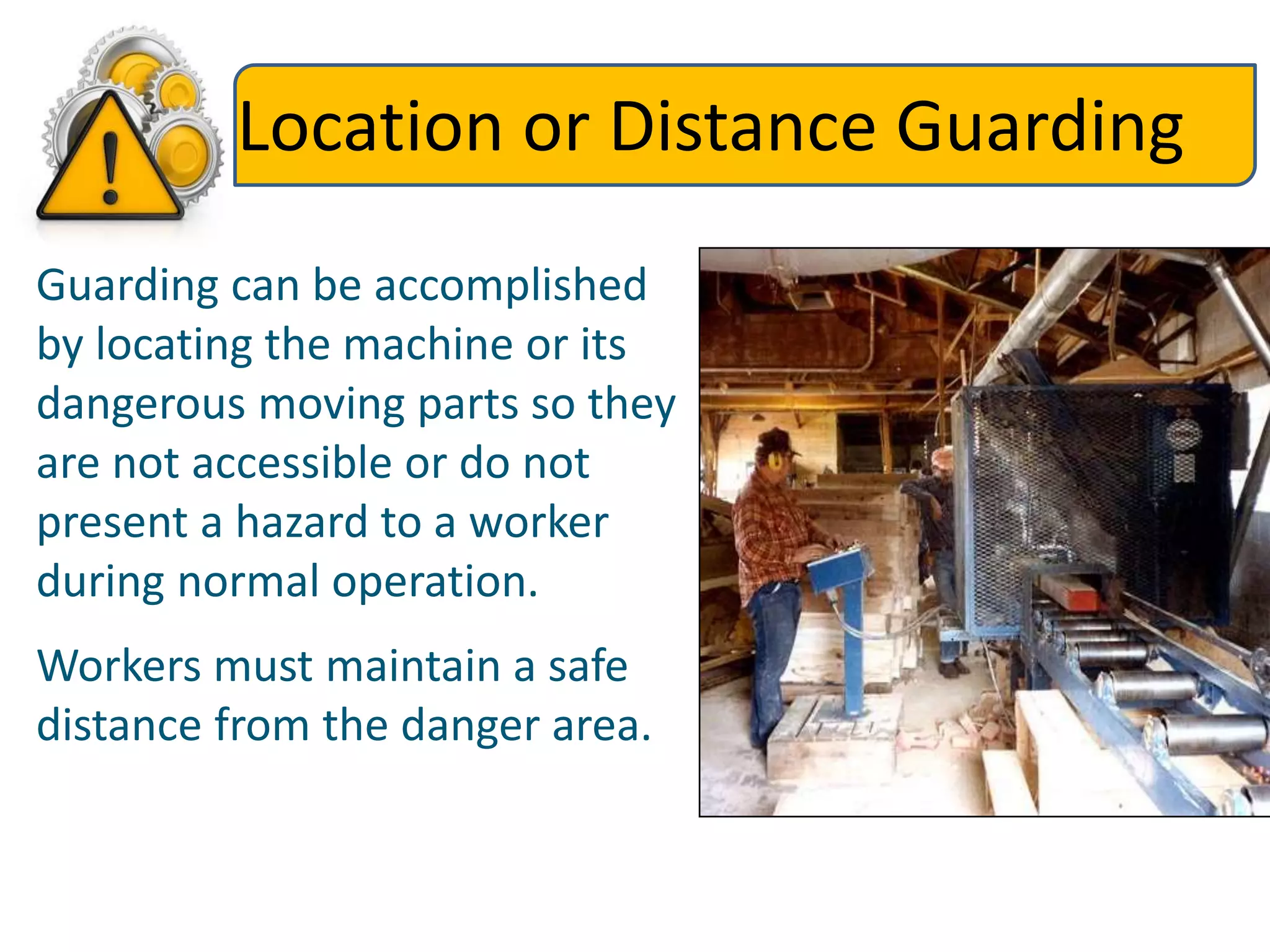 Location or Distance Guarding
Guarding can be accomplished
by locating the machine or its
dangerous moving parts so they
are not accessible or do not
present a hazard to a worker
during normal operation.
Workers must maintain a safe
distance from the danger area.
 