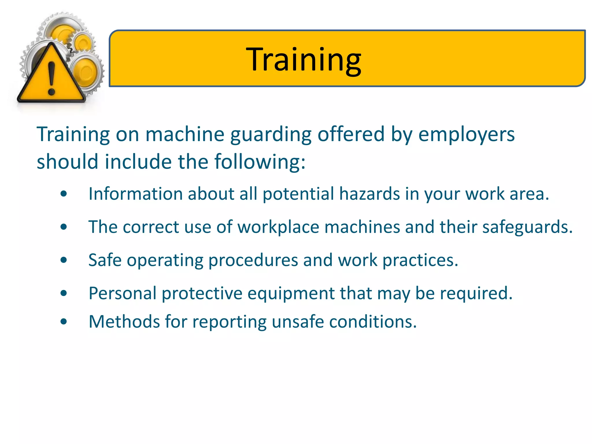 Training
Training on machine guarding offered by employers
should include the following:
• Information about all potential hazards in your work area.
• The correct use of workplace machines and their safeguards.
• Safe operating procedures and work practices.
• Personal protective equipment that may be required.
• Methods for reporting unsafe conditions.
 