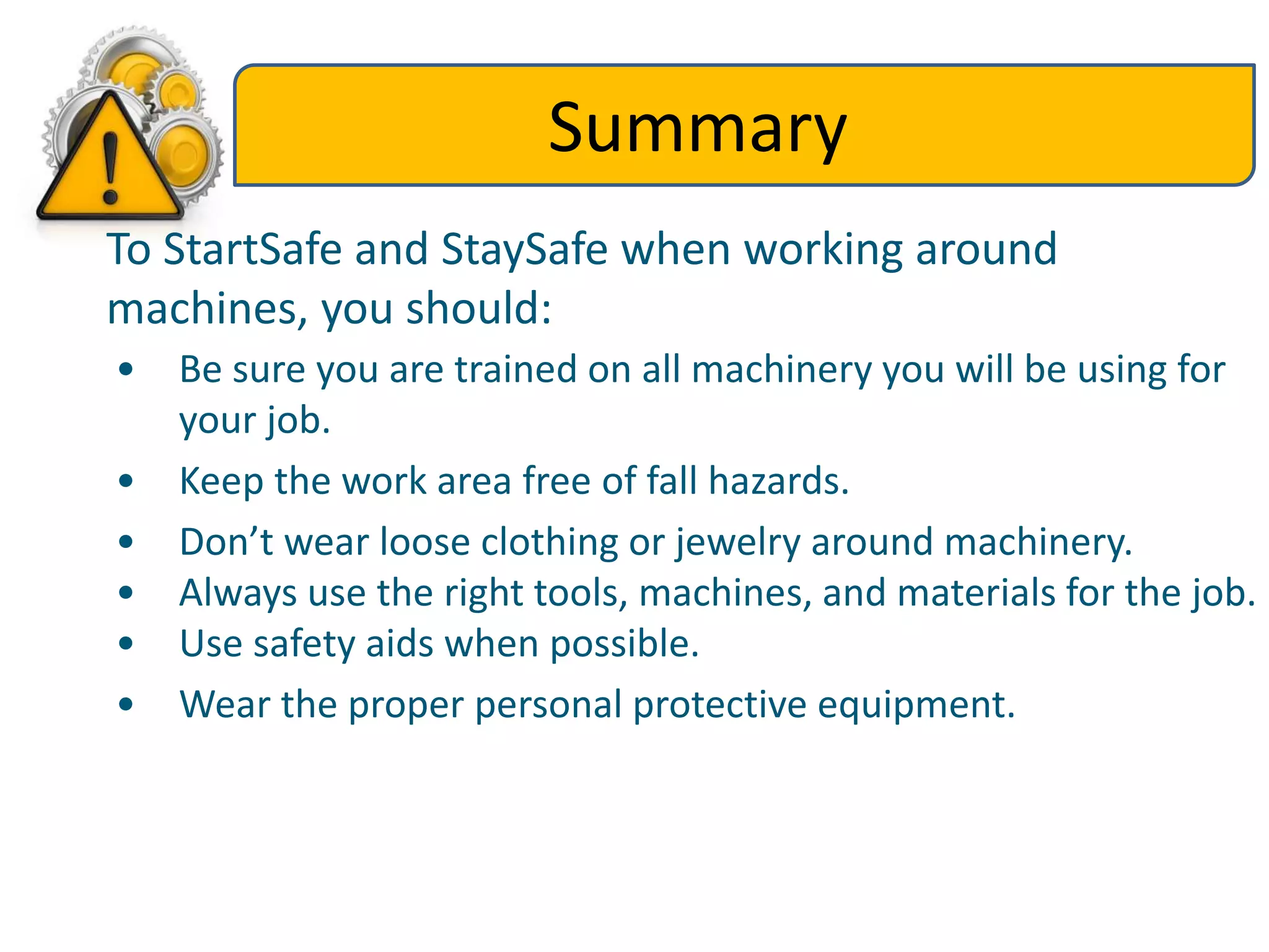 Summary
To StartSafe and StaySafe when working around
machines, you should:
• Be sure you are trained on all machinery you will be using for
your job.
• Keep the work area free of fall hazards.
• Don’t wear loose clothing or jewelry around machinery.
• Always use the right tools, machines, and materials for the job.
• Use safety aids when possible.
• Wear the proper personal protective equipment.
 