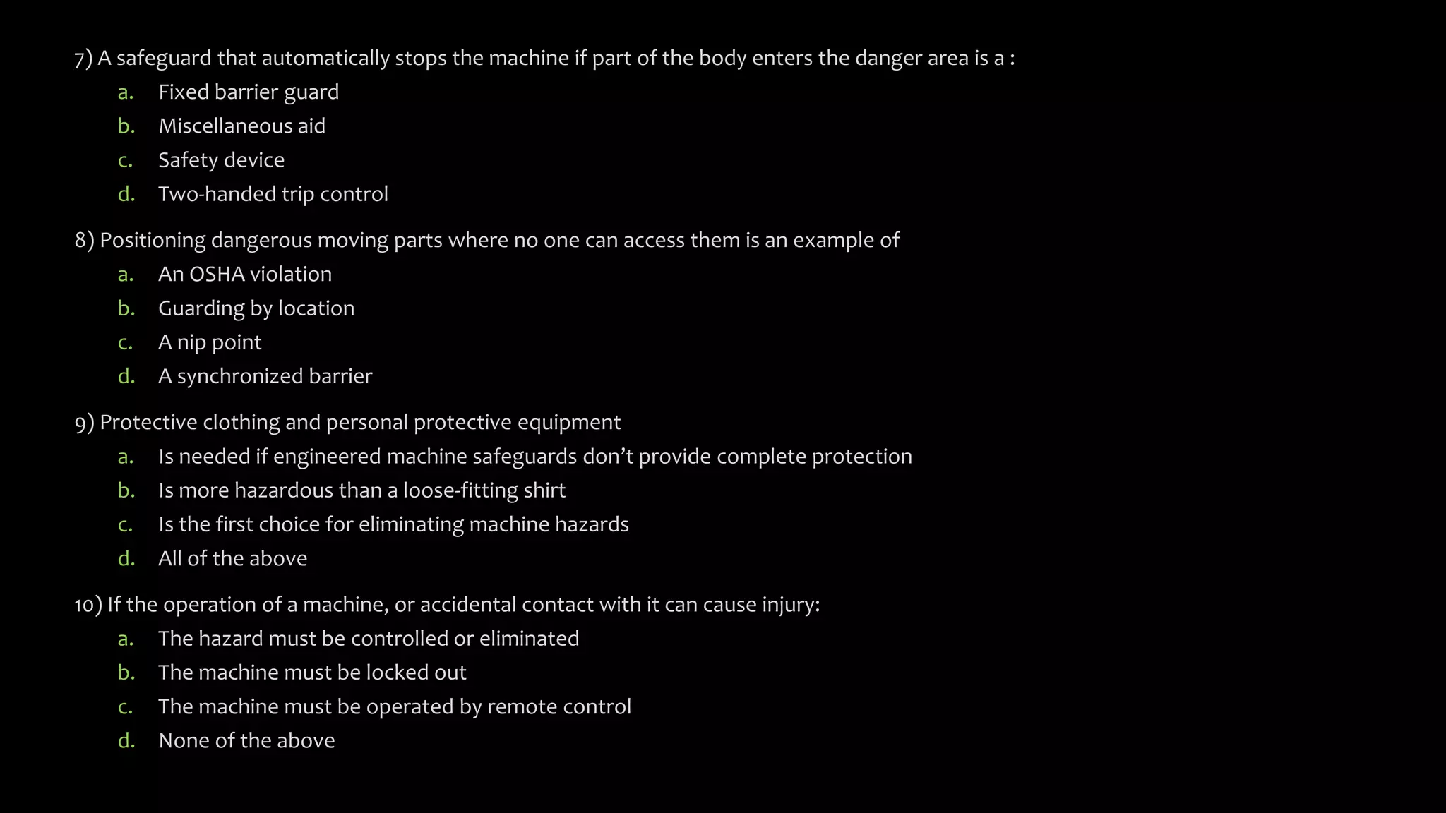 7) A safeguard that automatically stops the machine if part of the body enters the danger area is a :
a. Fixed barrier guard
b. Miscellaneous aid
c. Safety device
d. Two-handed trip control
8) Positioning dangerous moving parts where no one can access them is an example of
a. An OSHA violation
b. Guarding by location
c. A nip point
d. A synchronized barrier
9) Protective clothing and personal protective equipment
a. Is needed if engineered machine safeguards don’t provide complete protection
b. Is more hazardous than a loose-fitting shirt
c. Is the first choice for eliminating machine hazards
d. All of the above
10) If the operation of a machine, or accidental contact with it can cause injury:
a. The hazard must be controlled or eliminated
b. The machine must be locked out
c. The machine must be operated by remote control
d. None of the above
 