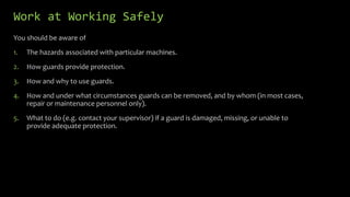 Work at Working Safely
You should be aware of
1. The hazards associated with particular machines.
2. How guards provide protection.
3. How and why to use guards.
4. How and under what circumstances guards can be removed, and by whom (in most cases,
repair or maintenance personnel only).
5. What to do (e.g. contact your supervisor) if a guard is damaged, missing, or unable to
provide adequate protection.
 