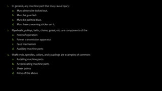 1. In general, any machine part that may cause injury:
a. Must always be locked out.
b. Must be guarded.
c. Must be painted blue.
d. Must have a warning sticker on it.
2. Flywheels, pulleys, belts, chains, gears, etc. are components of the
a. Point of operation
b. Power transmission apparatus
c. Feed mechanism
d. Auxiliary machine parts
3. Shaft ends, spindles, collars, and couplings are examples of common:
a. Rotating machine parts.
b. Reciprocating machine parts
c. Shear points
d. None of the above
 