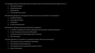 7) A safeguard that automatically stops the machine if part of the body enters the danger area is a :
a. Fixed barrier guard
b. Miscellaneous aid
c. Safety device
d. Two-handed trip control
8) Positioning dangerous moving parts where no one can access them is an example of
a. An OSHA violation
b. Guarding by location
c. A nip point
d. A synchronized barrier
9) Protective clothing and personal protective equipment
a. Is needed if engineered machine safeguards don’t provide complete protection
b. Is more hazardous than a loose-fitting shirt
c. Is the first choice for eliminating machine hazards
d. All of the above
10) If the operation of a machine, or accidental contact with it can cause injury:
a. The hazard must be controlled or eliminated
b. The machine must be locked out
c. The machine must be operated by remote control
d. None of the above
 