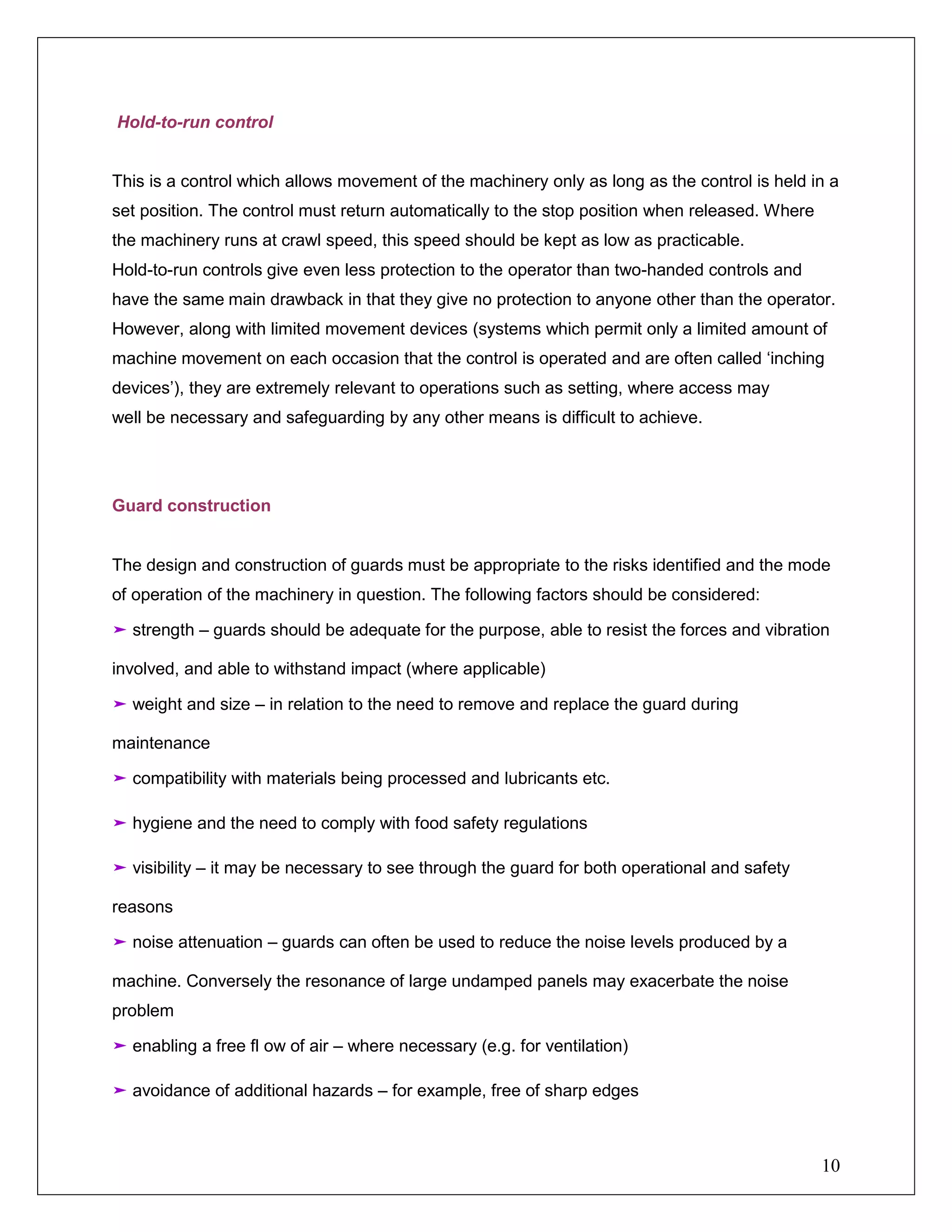 10
Hold-to-run control
This is a control which allows movement of the machinery only as long as the control is held in a
set position. The control must return automatically to the stop position when released. Where
the machinery runs at crawl speed, this speed should be kept as low as practicable.
Hold-to-run controls give even less protection to the operator than two-handed controls and
have the same main drawback in that they give no protection to anyone other than the operator.
However, along with limited movement devices (systems which permit only a limited amount of
machine movement on each occasion that the control is operated and are often called ‘inching
devices’), they are extremely relevant to operations such as setting, where access may
well be necessary and safeguarding by any other means is difficult to achieve.
Guard construction
The design and construction of guards must be appropriate to the risks identified and the mode
of operation of the machinery in question. The following factors should be considered:
➤ strength – guards should be adequate for the purpose, able to resist the forces and vibration
involved, and able to withstand impact (where applicable)
➤ weight and size – in relation to the need to remove and replace the guard during
maintenance
➤ compatibility with materials being processed and lubricants etc.
➤ hygiene and the need to comply with food safety regulations
➤ visibility – it may be necessary to see through the guard for both operational and safety
reasons
➤ noise attenuation – guards can often be used to reduce the noise levels produced by a
machine. Conversely the resonance of large undamped panels may exacerbate the noise
problem
➤ enabling a free fl ow of air – where necessary (e.g. for ventilation)
➤ avoidance of additional hazards – for example, free of sharp edges
 
