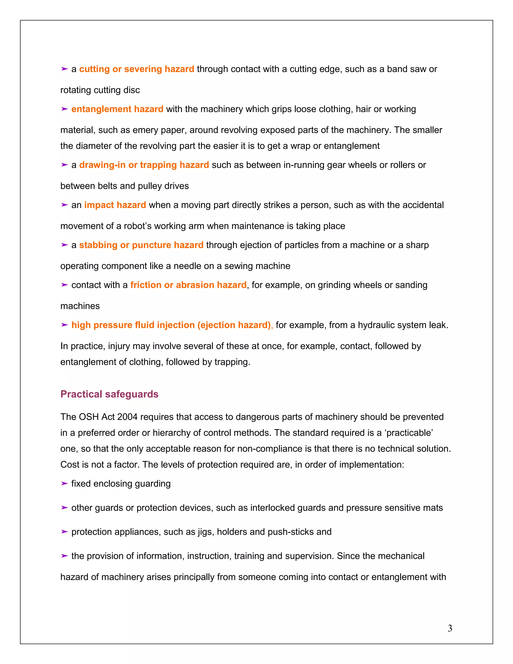 3
➤ a cutting or severing hazard through contact with a cutting edge, such as a band saw or
rotating cutting disc
➤ entanglement hazard with the machinery which grips loose clothing, hair or working
material, such as emery paper, around revolving exposed parts of the machinery. The smaller
the diameter of the revolving part the easier it is to get a wrap or entanglement
➤ a drawing-in or trapping hazard such as between in-running gear wheels or rollers or
between belts and pulley drives
➤ an impact hazard when a moving part directly strikes a person, such as with the accidental
movement of a robot’s working arm when maintenance is taking place
➤ a stabbing or puncture hazard through ejection of particles from a machine or a sharp
operating component like a needle on a sewing machine
➤ contact with a friction or abrasion hazard, for example, on grinding wheels or sanding
machines
➤ high pressure fluid injection (ejection hazard), for example, from a hydraulic system leak.
In practice, injury may involve several of these at once, for example, contact, followed by
entanglement of clothing, followed by trapping.
Practical safeguards
The OSH Act 2004 requires that access to dangerous parts of machinery should be prevented
in a preferred order or hierarchy of control methods. The standard required is a ‘practicable’
one, so that the only acceptable reason for non-compliance is that there is no technical solution.
Cost is not a factor. The levels of protection required are, in order of implementation:
➤ fixed enclosing guarding
➤ other guards or protection devices, such as interlocked guards and pressure sensitive mats
➤ protection appliances, such as jigs, holders and push-sticks and
➤ the provision of information, instruction, training and supervision. Since the mechanical
hazard of machinery arises principally from someone coming into contact or entanglement with
 