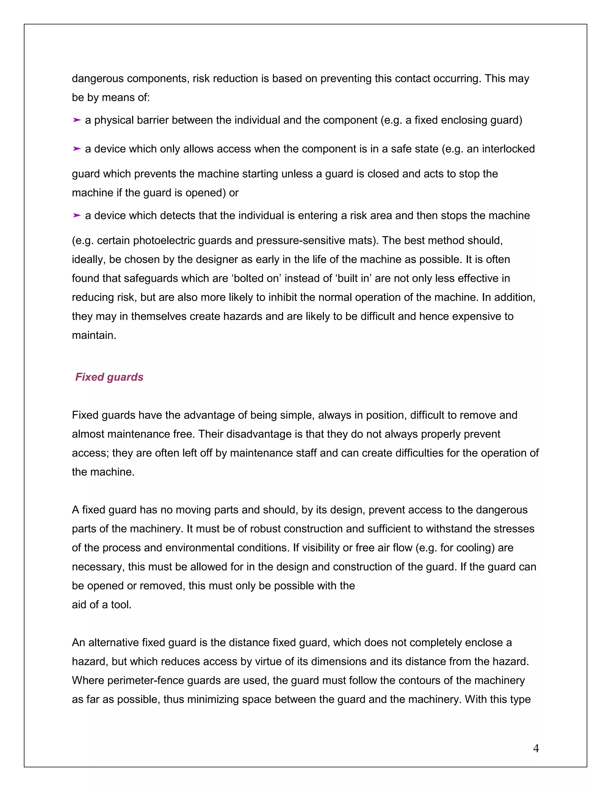 4
dangerous components, risk reduction is based on preventing this contact occurring. This may
be by means of:
➤ a physical barrier between the individual and the component (e.g. a fixed enclosing guard)
➤ a device which only allows access when the component is in a safe state (e.g. an interlocked
guard which prevents the machine starting unless a guard is closed and acts to stop the
machine if the guard is opened) or
➤ a device which detects that the individual is entering a risk area and then stops the machine
(e.g. certain photoelectric guards and pressure-sensitive mats). The best method should,
ideally, be chosen by the designer as early in the life of the machine as possible. It is often
found that safeguards which are ‘bolted on’ instead of ‘built in’ are not only less effective in
reducing risk, but are also more likely to inhibit the normal operation of the machine. In addition,
they may in themselves create hazards and are likely to be difficult and hence expensive to
maintain.
Fixed guards
Fixed guards have the advantage of being simple, always in position, difficult to remove and
almost maintenance free. Their disadvantage is that they do not always properly prevent
access; they are often left off by maintenance staff and can create difficulties for the operation of
the machine.
A fixed guard has no moving parts and should, by its design, prevent access to the dangerous
parts of the machinery. It must be of robust construction and sufficient to withstand the stresses
of the process and environmental conditions. If visibility or free air flow (e.g. for cooling) are
necessary, this must be allowed for in the design and construction of the guard. If the guard can
be opened or removed, this must only be possible with the
aid of a tool.
An alternative fixed guard is the distance fixed guard, which does not completely enclose a
hazard, but which reduces access by virtue of its dimensions and its distance from the hazard.
Where perimeter-fence guards are used, the guard must follow the contours of the machinery
as far as possible, thus minimizing space between the guard and the machinery. With this type
 