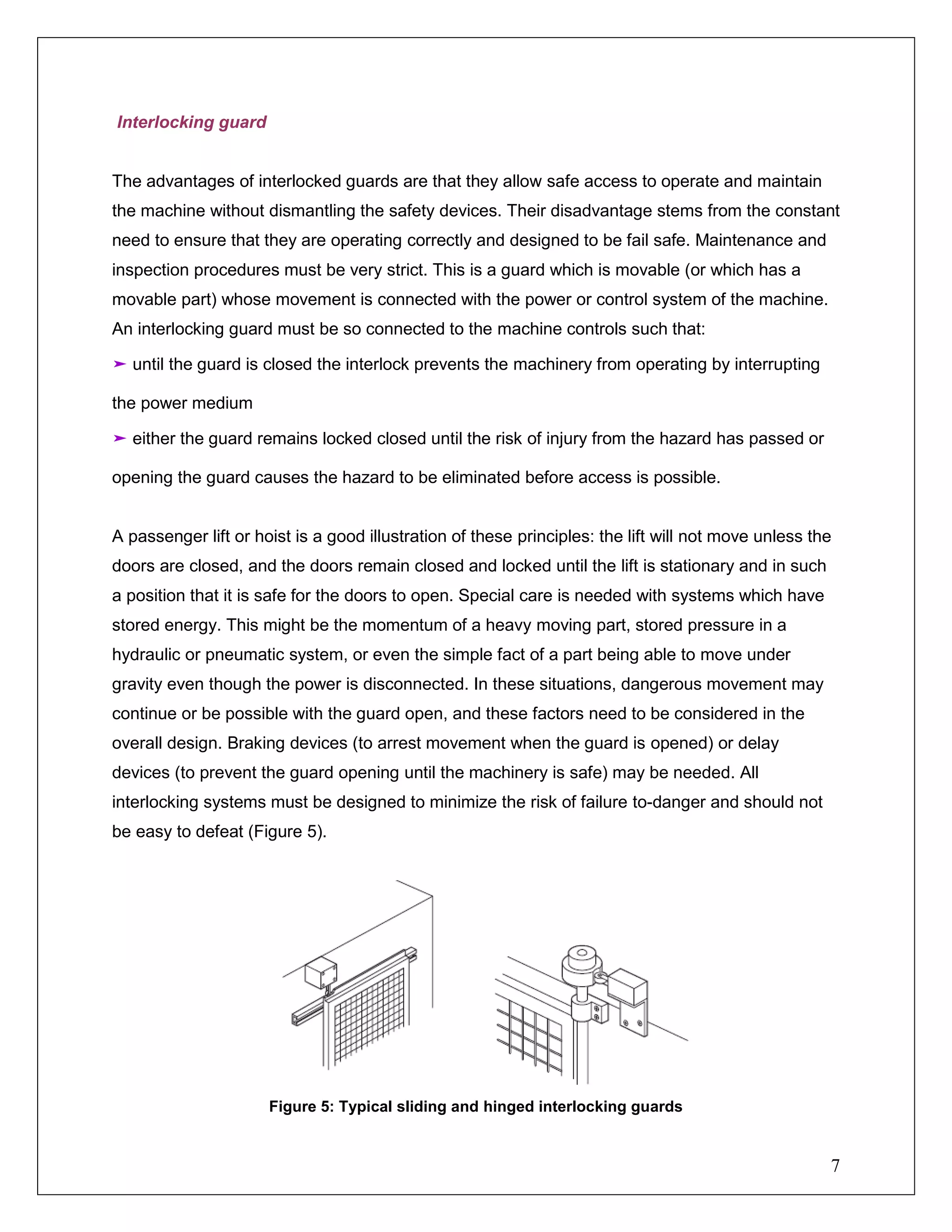7
Interlocking guard
The advantages of interlocked guards are that they allow safe access to operate and maintain
the machine without dismantling the safety devices. Their disadvantage stems from the constant
need to ensure that they are operating correctly and designed to be fail safe. Maintenance and
inspection procedures must be very strict. This is a guard which is movable (or which has a
movable part) whose movement is connected with the power or control system of the machine.
An interlocking guard must be so connected to the machine controls such that:
➤ until the guard is closed the interlock prevents the machinery from operating by interrupting
the power medium
➤ either the guard remains locked closed until the risk of injury from the hazard has passed or
opening the guard causes the hazard to be eliminated before access is possible.
A passenger lift or hoist is a good illustration of these principles: the lift will not move unless the
doors are closed, and the doors remain closed and locked until the lift is stationary and in such
a position that it is safe for the doors to open. Special care is needed with systems which have
stored energy. This might be the momentum of a heavy moving part, stored pressure in a
hydraulic or pneumatic system, or even the simple fact of a part being able to move under
gravity even though the power is disconnected. In these situations, dangerous movement may
continue or be possible with the guard open, and these factors need to be considered in the
overall design. Braking devices (to arrest movement when the guard is opened) or delay
devices (to prevent the guard opening until the machinery is safe) may be needed. All
interlocking systems must be designed to minimize the risk of failure to-danger and should not
be easy to defeat (Figure 5).
Figure 5: Typical sliding and hinged interlocking guards
 