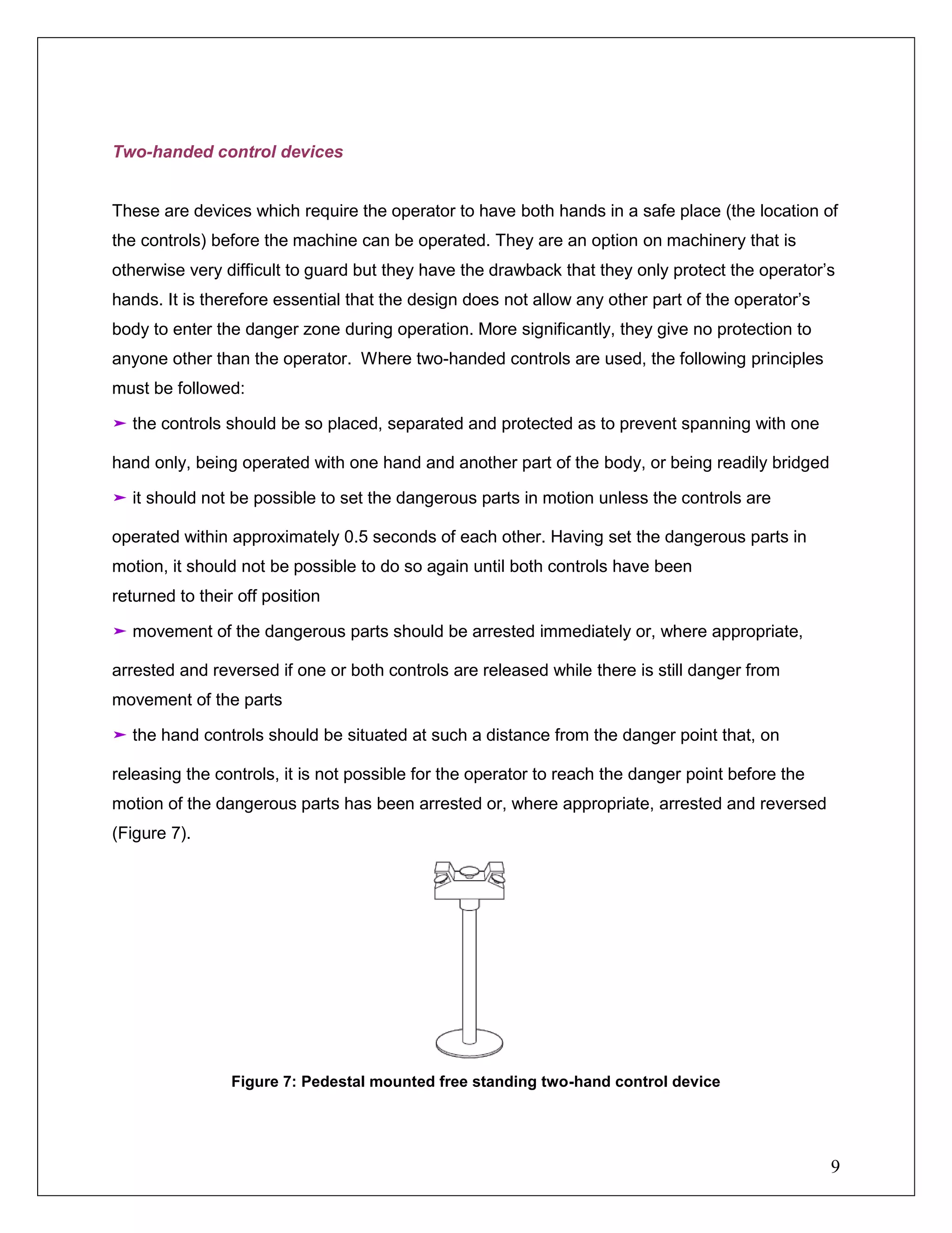 9
Two-handed control devices
These are devices which require the operator to have both hands in a safe place (the location of
the controls) before the machine can be operated. They are an option on machinery that is
otherwise very difficult to guard but they have the drawback that they only protect the operator’s
hands. It is therefore essential that the design does not allow any other part of the operator’s
body to enter the danger zone during operation. More significantly, they give no protection to
anyone other than the operator. Where two-handed controls are used, the following principles
must be followed:
➤ the controls should be so placed, separated and protected as to prevent spanning with one
hand only, being operated with one hand and another part of the body, or being readily bridged
➤ it should not be possible to set the dangerous parts in motion unless the controls are
operated within approximately 0.5 seconds of each other. Having set the dangerous parts in
motion, it should not be possible to do so again until both controls have been
returned to their off position
➤ movement of the dangerous parts should be arrested immediately or, where appropriate,
arrested and reversed if one or both controls are released while there is still danger from
movement of the parts
➤ the hand controls should be situated at such a distance from the danger point that, on
releasing the controls, it is not possible for the operator to reach the danger point before the
motion of the dangerous parts has been arrested or, where appropriate, arrested and reversed
(Figure 7).
Figure 7: Pedestal mounted free standing two-hand control device
 