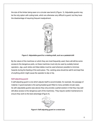 6
the size of the timber being sawn on a circular saw bench) (Figure 3). Adjustable guards may
be the only option with cutting tools, which are otherwise very difficult to guard, but they have
the disadvantage of requiring frequent readjustment.
Figure 3: Adjustable guard for a rotating shaft, such as a pedestal drill
By the nature of the machines on which they are most frequently used, there will still be some
access to the dangerous parts, so these machines must only be used by suitably trained
operators. Jigs, push sticks and false tables must be used wherever possible to minimize
hazards during the feeding of the work-piece. The. working area should be well lit and kept free
of anything which might cause the operator to slip or trip.
Self-adjusting guard
A self-adjusting guard is one which adjusts itself to accommodate, for example, the passage of
material. A good example is the spring-loaded guard fitted to many portable circular saws.
As with adjustable guards (see above) they only provide a partial solution in that they may well
still allow access to the dangerous part of the machinery. They require careful maintenance to
ensure they work to the best advantage (Figure 4).
Figure 4: Self adjusting guard on a wood saw
 