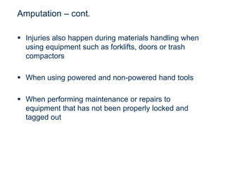 Amputation – cont.
 Injuries also happen during materials handling when
using equipment such as forklifts, doors or trash
compactors
 When using powered and non-powered hand tools
 When performing maintenance or repairs to
equipment that has not been properly locked and
tagged out
 