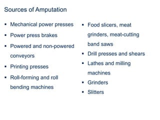 Sources of Amputation
 Mechanical power presses
 Power press brakes
 Powered and non-powered
conveyors
 Printing presses
 Roll-forming and roll
bending machines
 Food slicers, meat
grinders, meat-cutting
band saws
 Drill presses and shears
 Lathes and milling
machines
 Grinders
 Slitters
 