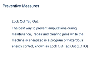 Preventive Measures
Lock Out Tag Out:
The best way to prevent amputations during
maintenance, repair and clearing jams while the
machine is energized is a program of hazardous
energy control, known as Lock Out Tag Out (LOTO)
 