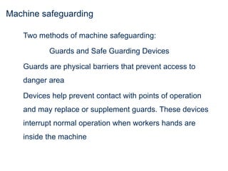 Machine safeguarding
Two methods of machine safeguarding:
Guards and Safe Guarding Devices
Guards are physical barriers that prevent access to
danger area
Devices help prevent contact with points of operation
and may replace or supplement guards. These devices
interrupt normal operation when workers hands are
inside the machine
 