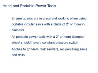 Hand and Portable Power Tools
Ensure guards are in place and working when using
portable circular saws with a blade of 2” or more in
diameter
All portable power tools with a 2” or more diameter
wheel should have a constant pressure switch
Applies to grinders, belt sanders, reciprocating saws
and drills
 