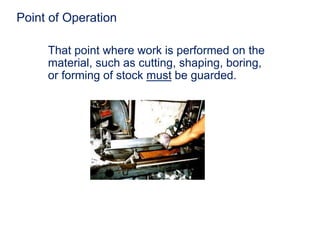 Point of Operation
That point where work is performed on the
material, such as cutting, shaping, boring,
or forming of stock must be guarded.
 