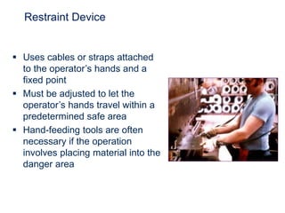 Restraint Device
 Uses cables or straps attached
to the operator’s hands and a
fixed point
 Must be adjusted to let the
operator’s hands travel within a
predetermined safe area
 Hand-feeding tools are often
necessary if the operation
involves placing material into the
danger area
 