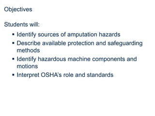Objectives
Students will:
 Identify sources of amputation hazards
 Describe available protection and safeguarding
methods
 Identify hazardous machine components and
motions
 Interpret OSHA’s role and standards
 