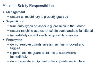 Machine Safety Responsibilities
 Management
 ensure all machinery is properly guarded
 Supervisors
 train employees on specific guard rules in their areas
 ensure machine guards remain in place and are functional
 immediately correct machine guard deficiencies
 Employees
 do not remove guards unless machine is locked and
tagged
 report machine guard problems to supervisors
immediately
 do not operate equipment unless guards are in place
 