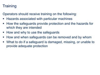 Training
Operators should receive training on the following:
 Hazards associated with particular machines
 How the safeguards provide protection and the hazards for
which they are intended
 How and why to use the safeguards
 How and when safeguards can be removed and by whom
 What to do if a safeguard is damaged, missing, or unable to
provide adequate protection
 