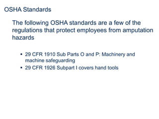 OSHA Standards
The following OSHA standards are a few of the
regulations that protect employees from amputation
hazards
 29 CFR 1910 Sub Parts O and P: Machinery and
machine safeguarding
 29 CFR 1926 Subpart I covers hand tools
 